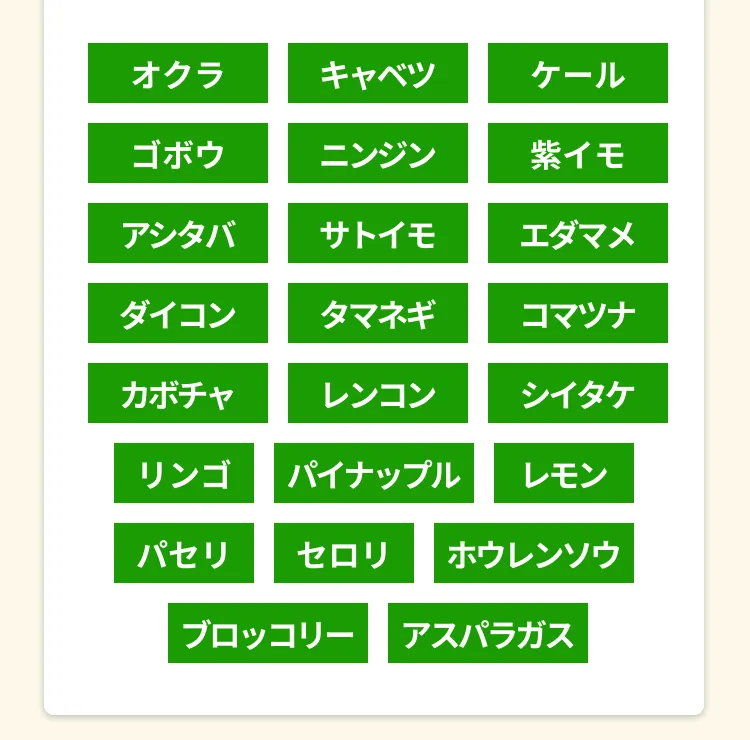 オクラ、キャベツ、ケール、ごぼう、にんじん、紫いも、アシタバ、里芋、枝豆、
        大根、玉ねぎ、小松菜、カボチャ、蓮根、しいたけ、りんご、パイナップル、レモン、パセリ、セロリ、ほうれん草、ブロッコリー、アスパラガス